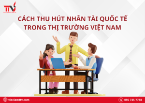 Cách thu hút nhân tài quốc tế trong thị trường Việt Nam
