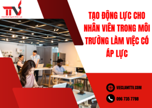 Tạo động lực cho nhân viên trong môi trường làm việc có áp lực